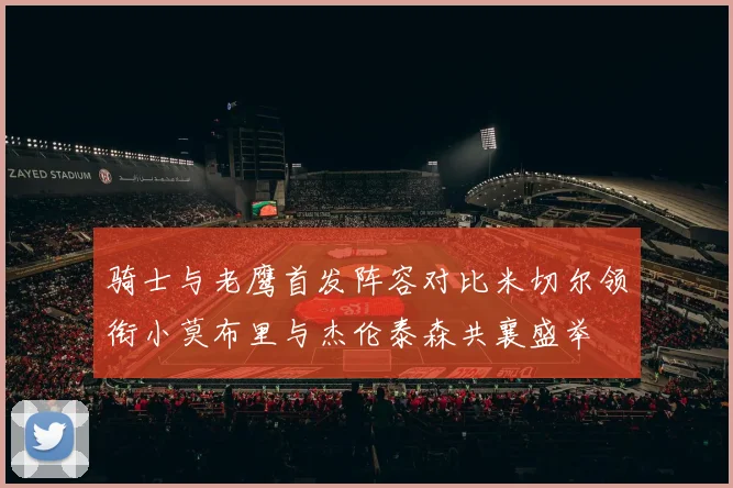 骑士与老鹰首发阵容对比米切尔领衔小莫布里与杰伦泰森共襄盛举