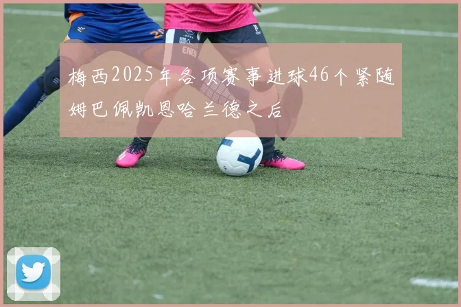 梅西2025年各项赛事进球46个紧随姆巴佩凯恩哈兰德之后