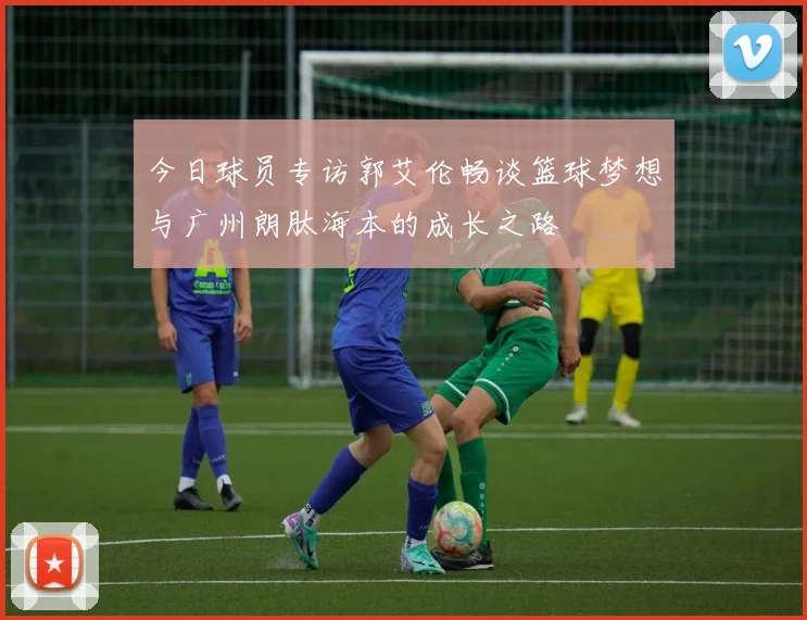 今日球员专访郭艾伦畅谈篮球梦想与广州朗肽海本的成长之路