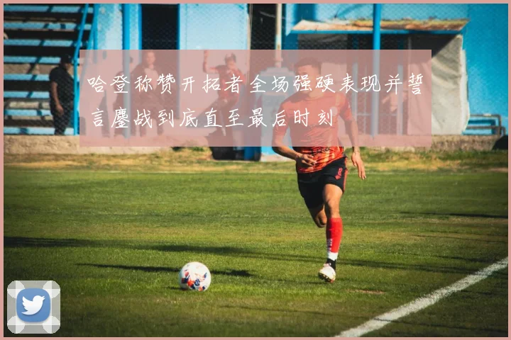 哈登称赞开拓者全场强硬表现并誓言鏖战到底直至最后时刻