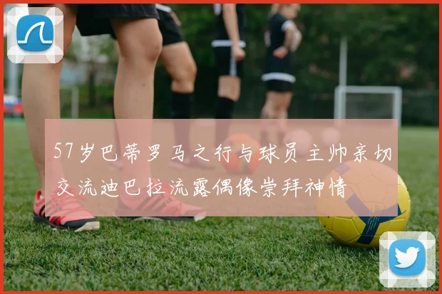 57岁巴蒂罗马之行与球员主帅亲切交流迪巴拉流露偶像崇拜神情