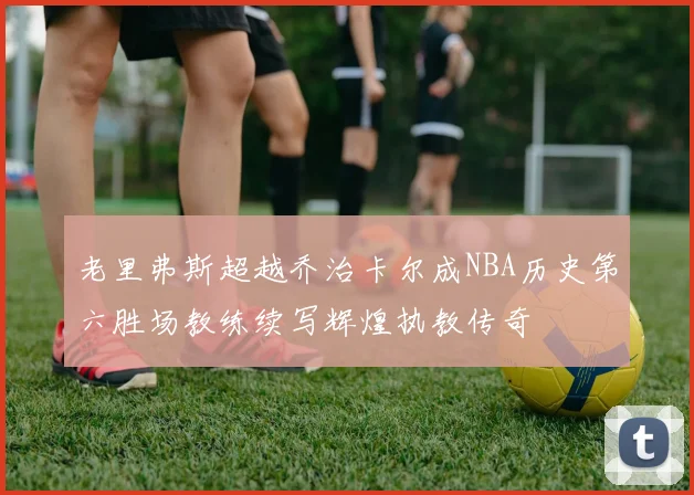 老里弗斯超越乔治卡尔成NBA历史第六胜场教练续写辉煌执教传奇
