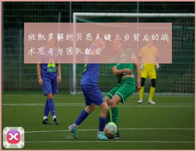 班凯罗解析贝恩关键三分背后的战术思考与团队配合