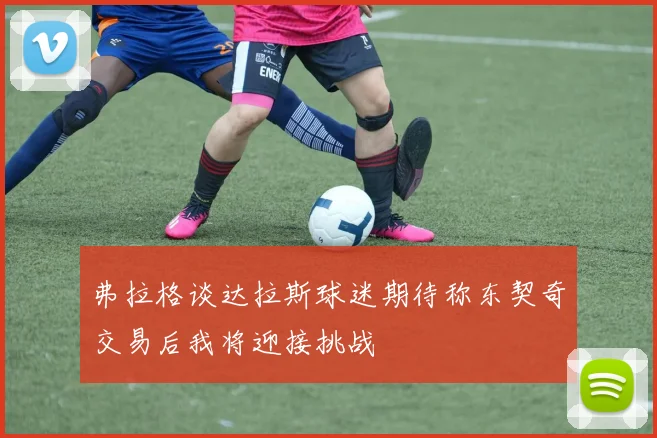 弗拉格谈达拉斯球迷期待称东契奇交易后我将迎接挑战