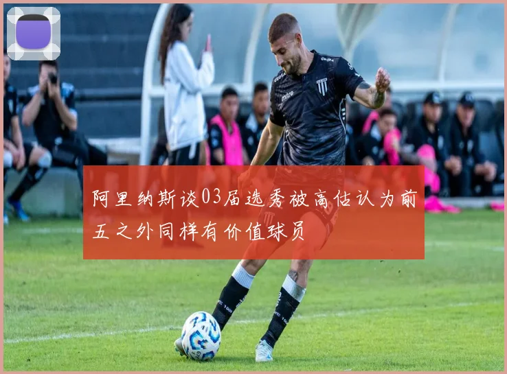 阿里纳斯谈03届选秀被高估认为前五之外同样有价值球员