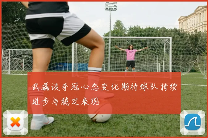 武磊谈夺冠心态变化期待球队持续进步与稳定表现