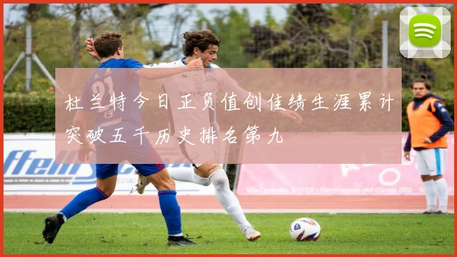 杜兰特今日正负值创佳绩生涯累计突破五千历史排名第九