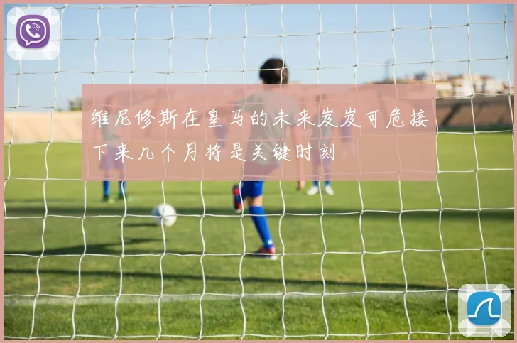 维尼修斯在皇马的未来岌岌可危接下来几个月将是关键时刻