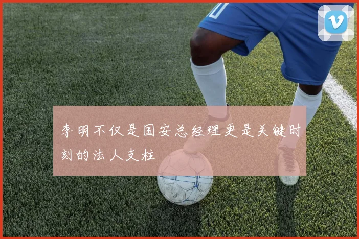 李明不仅是国安总经理更是关键时刻的法人支柱