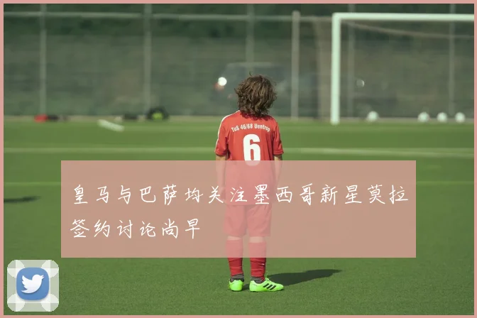 皇马与巴萨均关注墨西哥新星莫拉签约讨论尚早