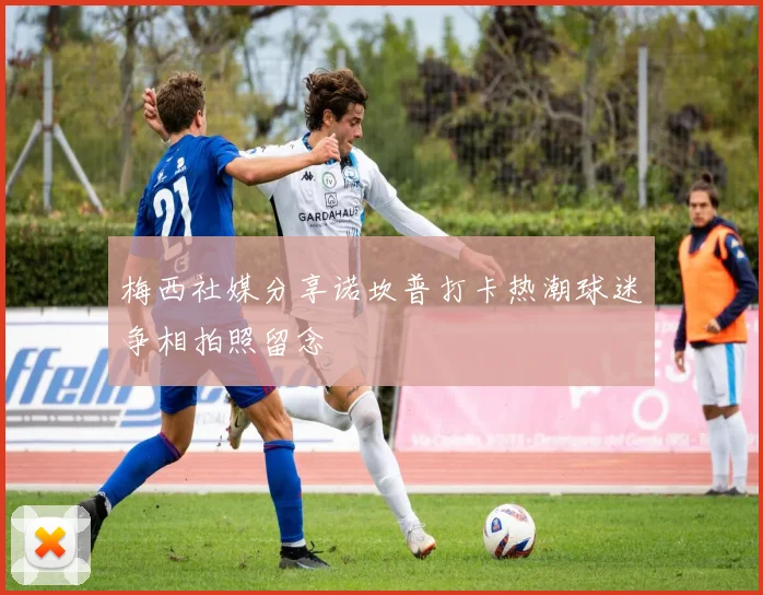 梅西社媒分享诺坎普打卡热潮球迷争相拍照留念