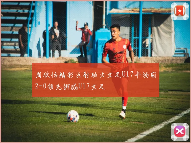 周欣怡精彩点射助力女足U17半场前2-0领先挪威U17女足