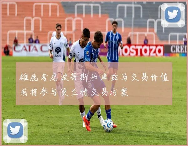 雄鹿考虑波蒂斯和库兹马交易价值或将参与莫兰特交易方案