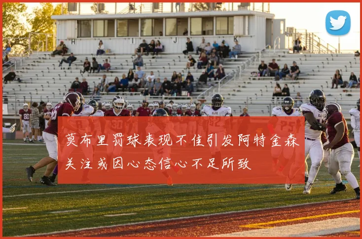 莫布里罚球表现不佳引发阿特金森关注或因心态信心不足所致