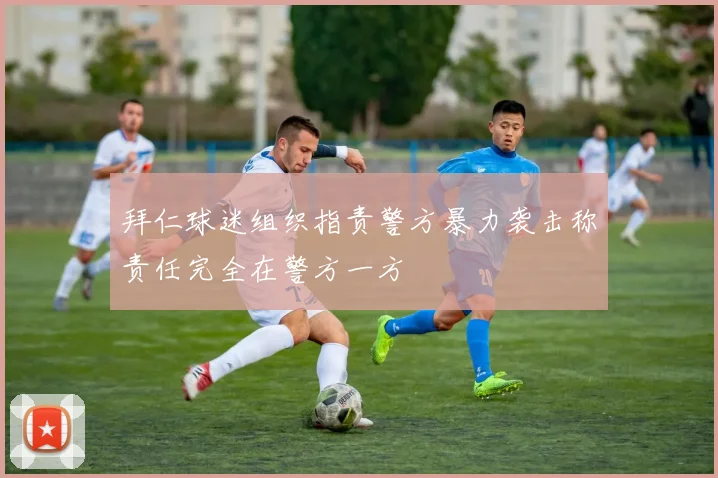 拜仁球迷组织指责警方暴力袭击称责任完全在警方一方