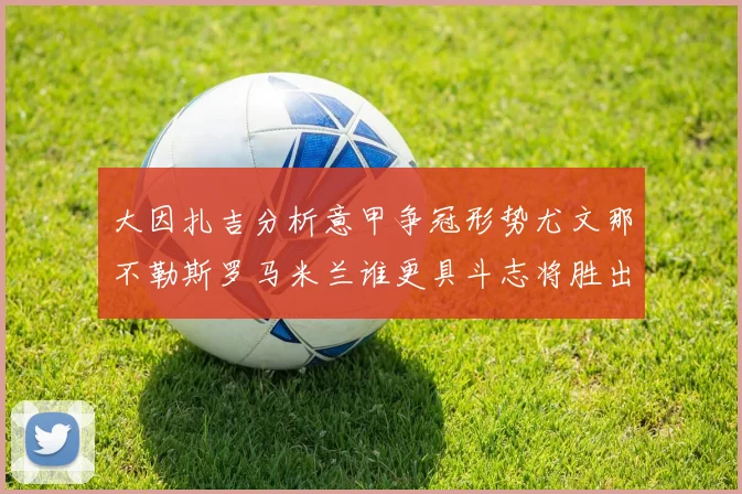 大因扎吉分析意甲争冠形势尤文那不勒斯罗马米兰谁更具斗志将胜出
