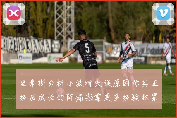 里弗斯分析小波特失误原因称其正经历成长的阵痛期需更多经验积累
