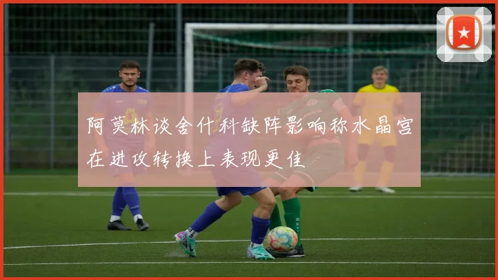 阿莫林谈舍什科缺阵影响称水晶宫在进攻转换上表现更佳