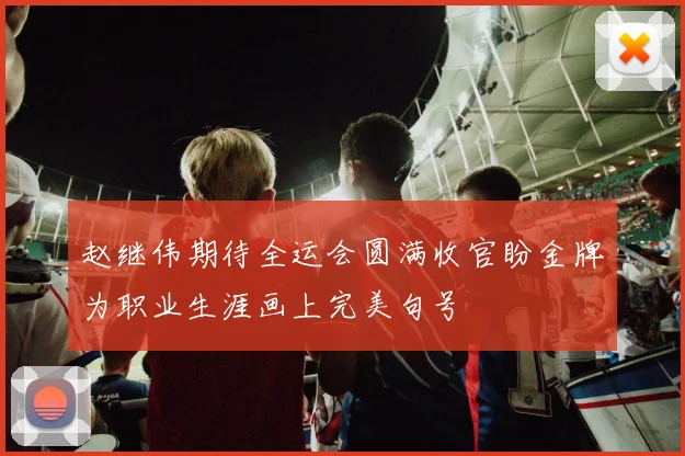 赵继伟期待全运会圆满收官盼金牌为职业生涯画上完美句号