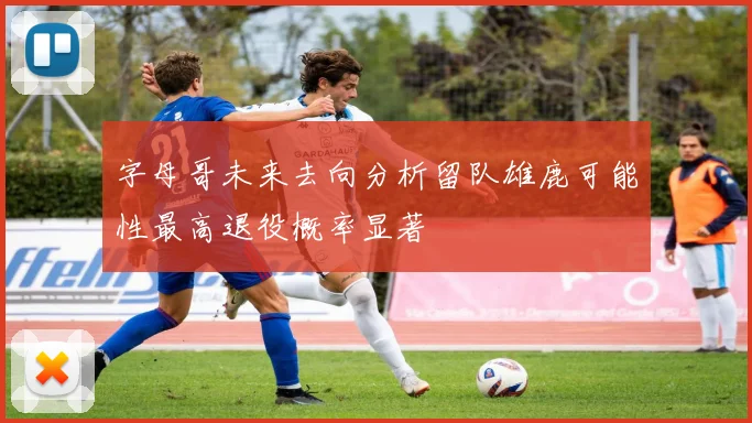 字母哥未来去向分析留队雄鹿可能性最高退役概率显著