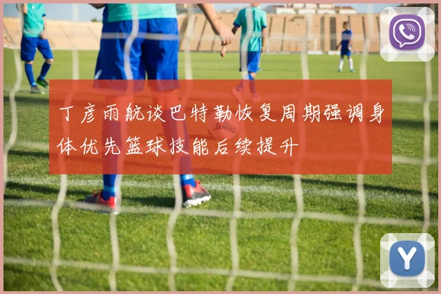 丁彦雨航谈巴特勒恢复周期强调身体优先篮球技能后续提升
