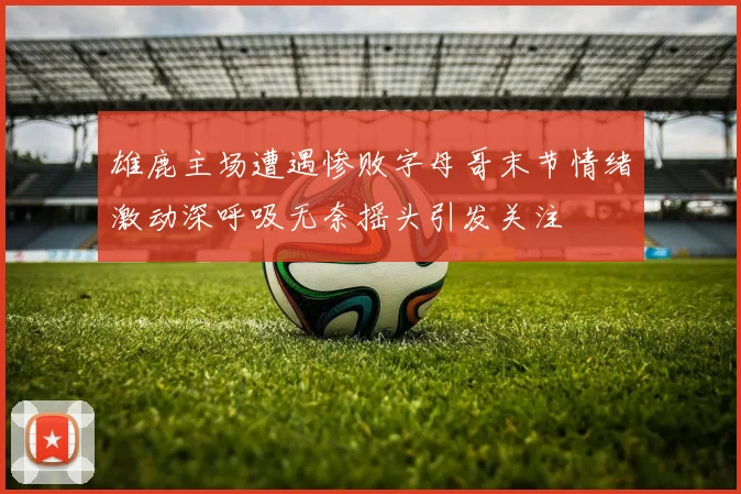 雄鹿主场遭遇惨败字母哥末节情绪激动深呼吸无奈摇头引发关注