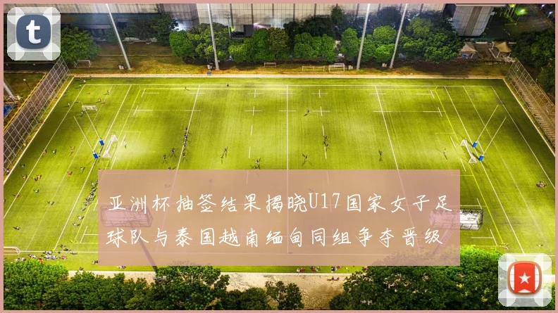 亚洲杯抽签结果揭晓U17国家女子足球队与泰国越南缅甸同组争夺晋级资格