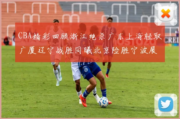 CBA精彩回顾浙江绝杀广东上海轻取广厦辽宁战胜同曦北京险胜宁波展现强队风采