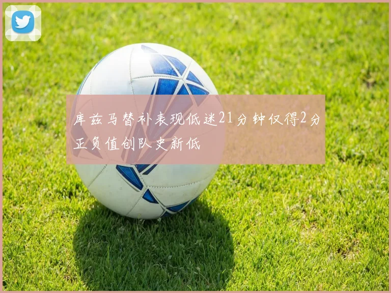 库兹马替补表现低迷21分钟仅得2分正负值创队史新低
