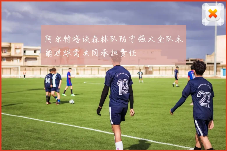 阿尔特塔谈森林队防守强大全队未能进球需共同承担责任