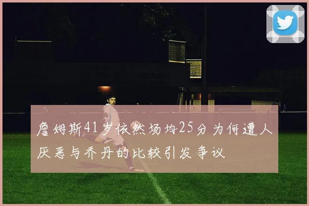 詹姆斯41岁依然场均25分为何遭人厌恶与乔丹的比较引发争议