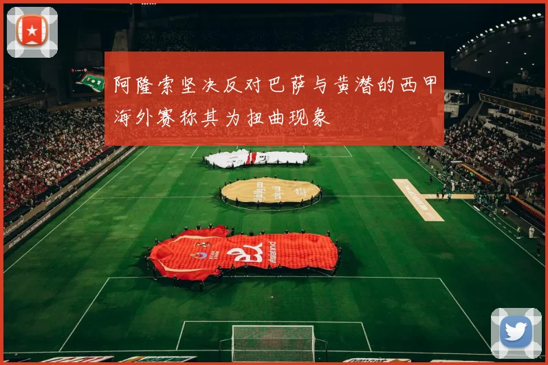 阿隆索坚决反对巴萨与黄潜的西甲海外赛称其为扭曲现象